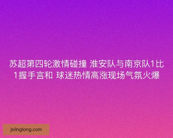 苏超第四轮激情碰撞 淮安队与南京队1比1握手言和 球迷热情高涨现场气氛火爆