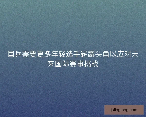 国乒需要更多年轻选手崭露头角以应对未来国际赛事挑战