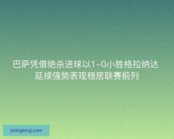 巴萨凭借绝杀进球以1-0小胜格拉纳达 延续强势表现稳居联赛前列
