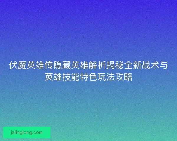 伏魔英雄传隐藏英雄解析揭秘全新战术与英雄技能特色玩法攻略
