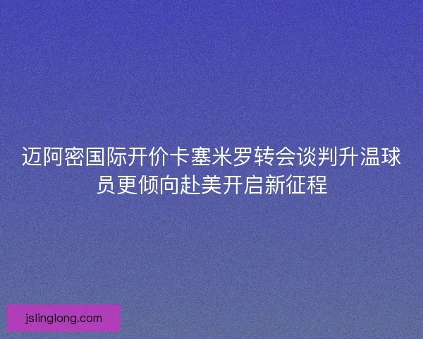 迈阿密国际开价卡塞米罗转会谈判升温球员更倾向赴美开启新征程