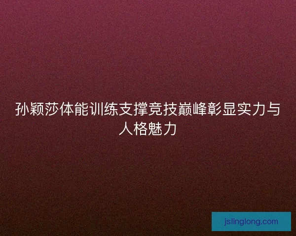 孙颖莎体能训练支撑竞技巅峰彰显实力与人格魅力