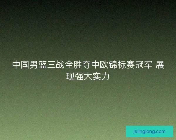中国男篮三战全胜夺中欧锦标赛冠军 展现强大实力
