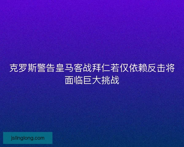 克罗斯警告皇马客战拜仁若仅依赖反击将面临巨大挑战