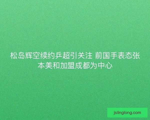 松岛辉空续约乒超引关注 前国手表态张本美和加盟成都为中心