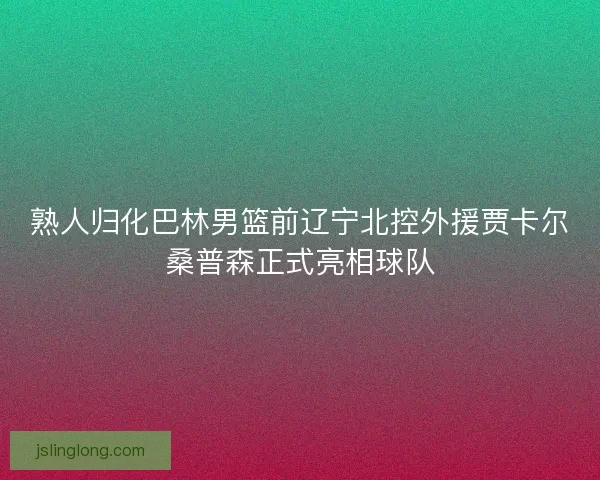 熟人归化巴林男篮前辽宁北控外援贾卡尔桑普森正式亮相球队