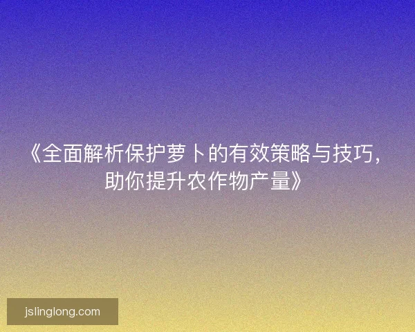 《全面解析保护萝卜的有效策略与技巧，助你提升农作物产量》